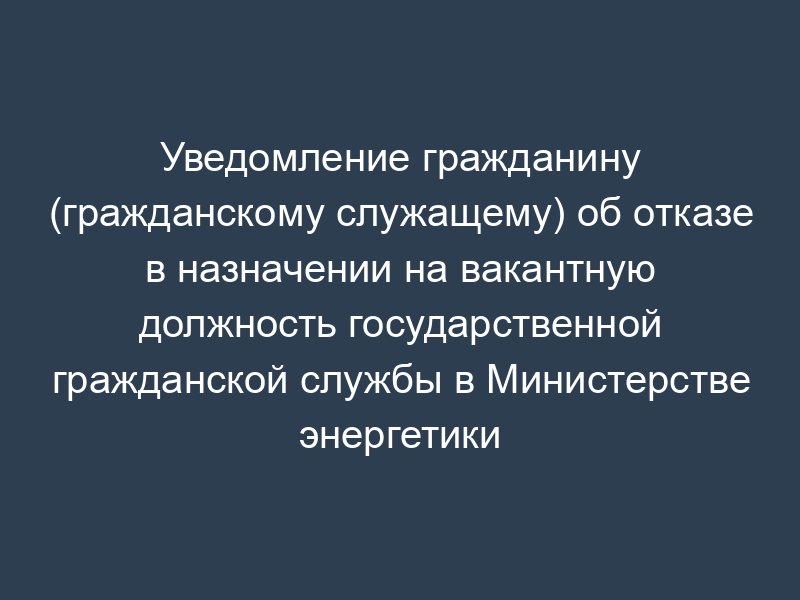Уведомление гражданину (гражданскому служащему) об отказе в назначении на вакантную должность государственной гражданской службы в Министерстве энергетики Российской Федерации