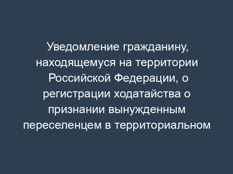 Уведомление гражданину, находящемуся на территории Российской Федерации, о регистрации ходатайства о признании вынужденным переселенцем в территориальном органе ФМС России