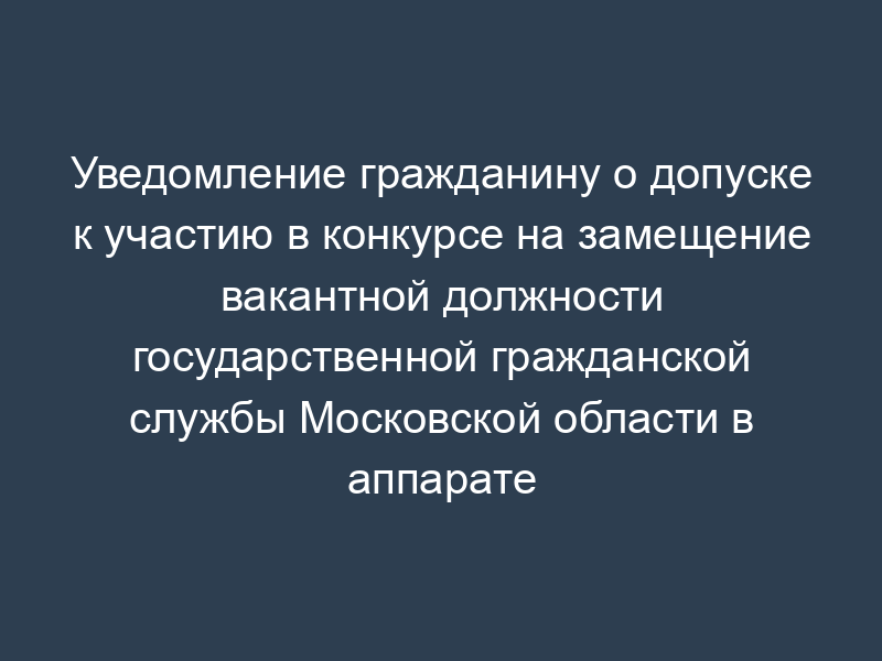 Уведомление гражданину о допуске к участию в конкурсе на замещение вакантной должности государственной гражданской службы Московской области в аппарате Московской областной Думы