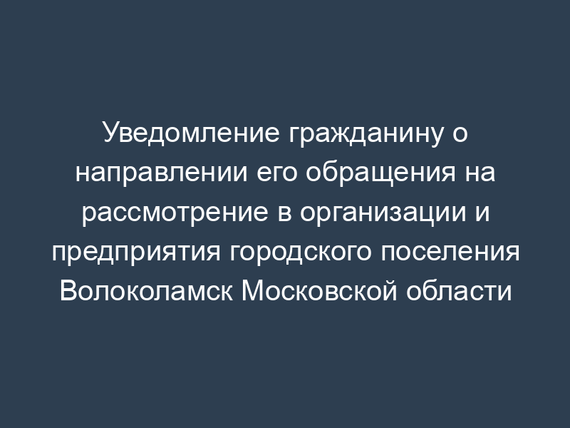 Уведомление гражданину о направлении его обращения на рассмотрение в организации и предприятия городского поселения Волоколамск Московской области