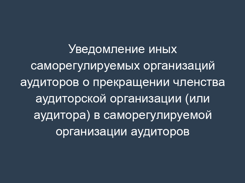 Уведомление иных саморегулируемых организаций аудиторов о прекращении членства аудиторской организации (или аудитора) в саморегулируемой организации аудиторов