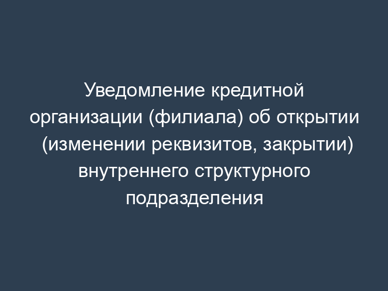 Уведомление кредитной организации (филиала) об открытии (изменении реквизитов, закрытии) внутреннего структурного подразделения