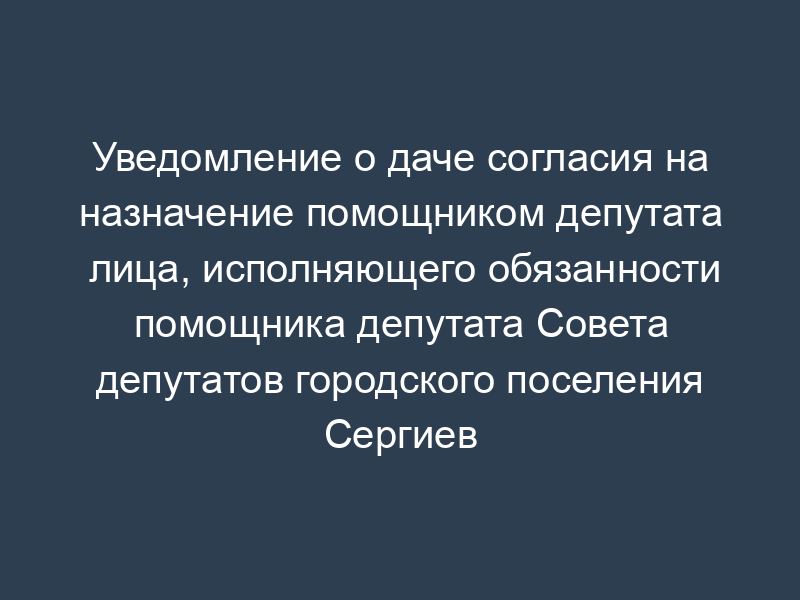 Уведомление о даче согласия на назначение помощником депутата лица, исполняющего обязанности помощника депутата Совета депутатов городского поселения Сергиев Посад Московской области