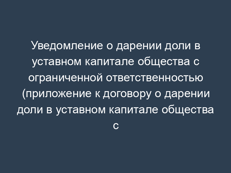 Уведомление о дарении доли в уставном капитале общества с ограниченной ответственностью (приложение к договору о дарении доли в уставном капитале общества с ограниченной ответственностью)