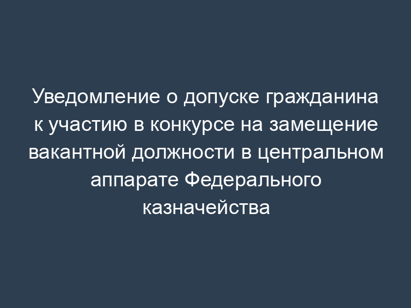 Уведомление о допуске гражданина к участию в конкурсе на замещение вакантной должности в центральном аппарате Федерального казначейства