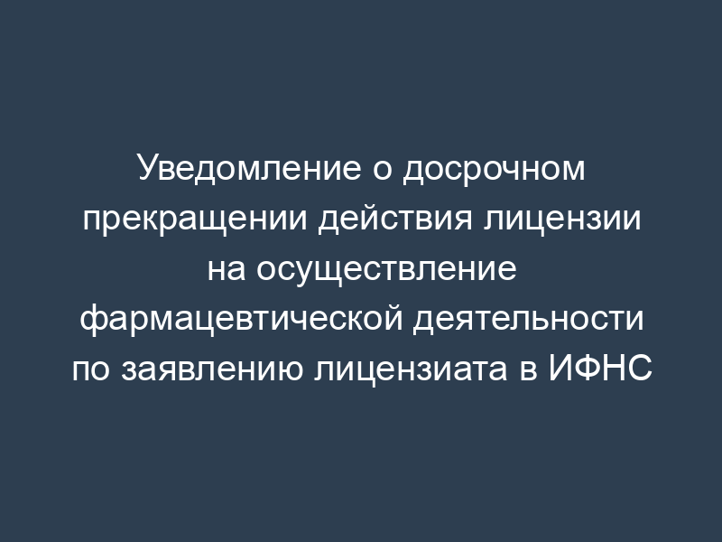 Уведомление о досрочном прекращении действия лицензии на осуществление фармацевтической деятельности по заявлению лицензиата в ИФНС