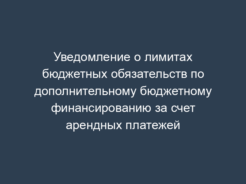 Уведомление о лимитах бюджетных обязательств по дополнительному бюджетному финансированию за счет арендных платежей