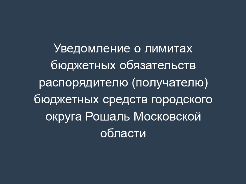 Уведомление о лимитах бюджетных обязательств распорядителю (получателю) бюджетных средств городского округа Рошаль Московской области