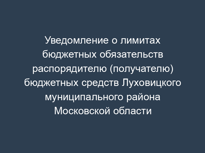 Уведомление о лимитах бюджетных обязательств распорядителю (получателю) бюджетных средств Луховицкого муниципального района Московской области