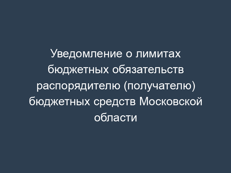 Уведомление о лимитах бюджетных обязательств распорядителю (получателю) бюджетных средств Московской области