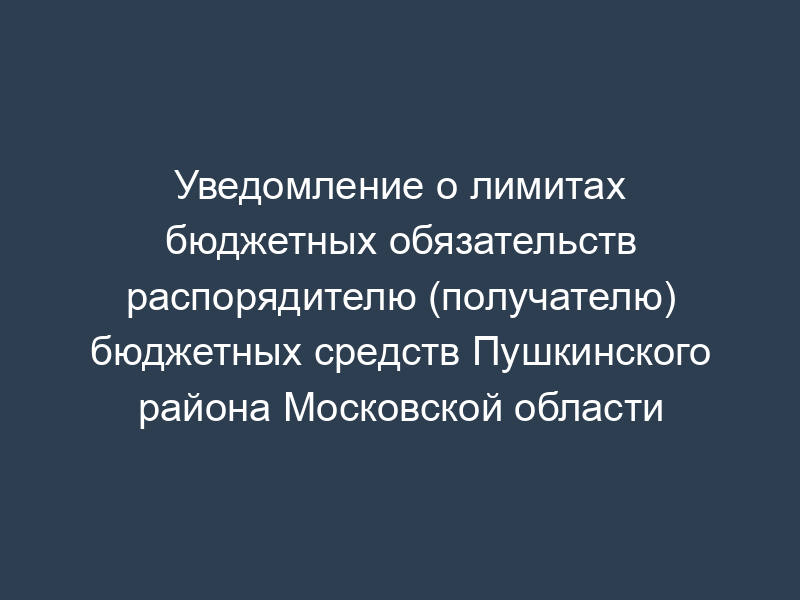 Уведомление о лимитах бюджетных обязательств распорядителю (получателю) бюджетных средств Пушкинского района Московской области