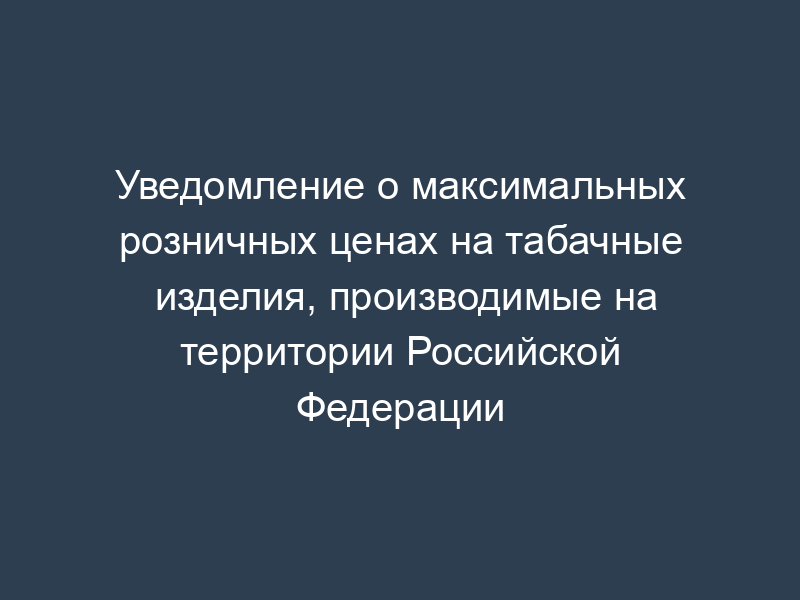 Уведомление о максимальных розничных ценах на табачные изделия, производимые на территории Российской Федерации