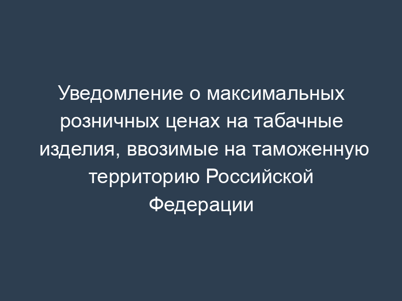 Уведомление о максимальных розничных ценах на табачные изделия, ввозимые на таможенную территорию Российской Федерации