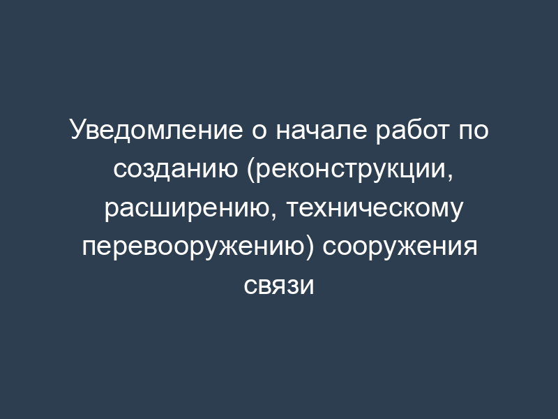 Уведомление о начале работ по созданию (реконструкции, расширению, техническому перевооружению) сооружения связи