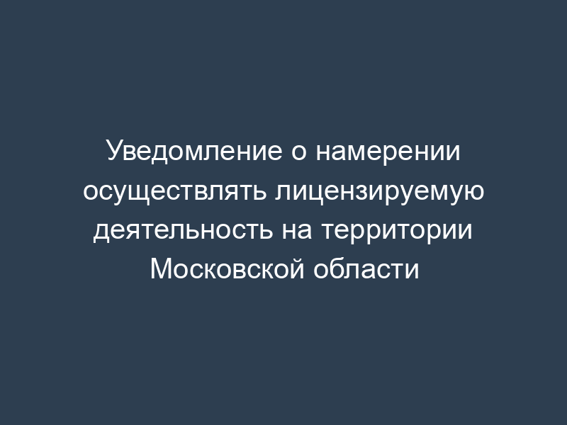 Уведомление о намерении осуществлять лицензируемую деятельность на территории Московской области