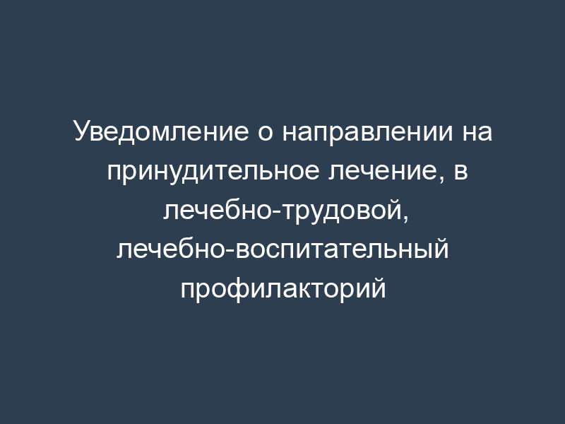 Уведомление о направлении на принудительное лечение, в лечебно-трудовой, лечебно-воспитательный профилакторий