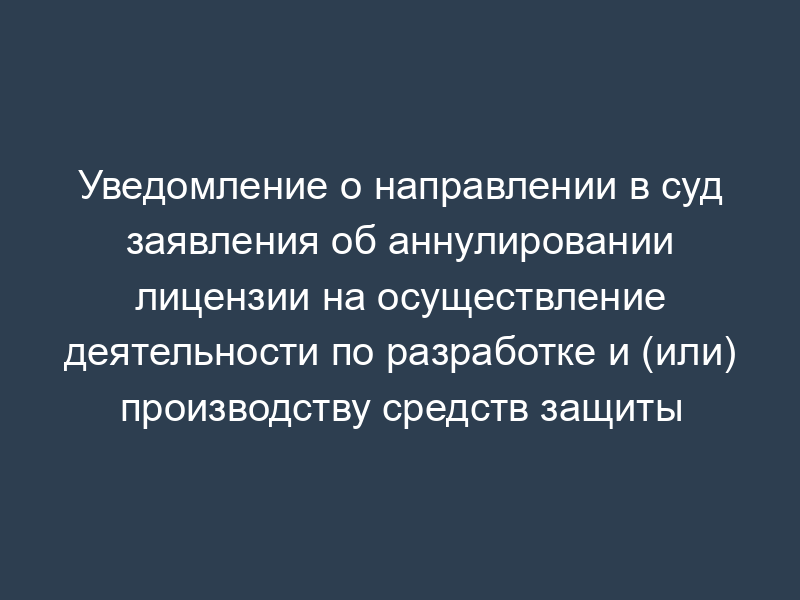 Уведомление о направлении в суд заявления об аннулировании лицензии на осуществление деятельности по разработке и (или) производству средств защиты конфиденциальной информации