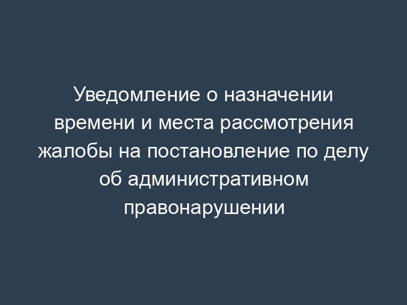 Уведомление о назначении времени и места рассмотрения жалобы на постановление по делу об административном правонарушении