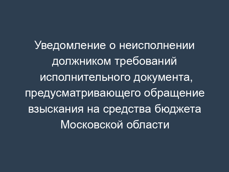 Уведомление о неисполнении должником требований исполнительного документа, предусматривающего обращение взыскания на средства бюджета Московской области