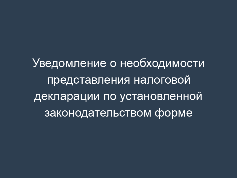 Уведомление о необходимости представления налоговой декларации по установленной законодательством форме