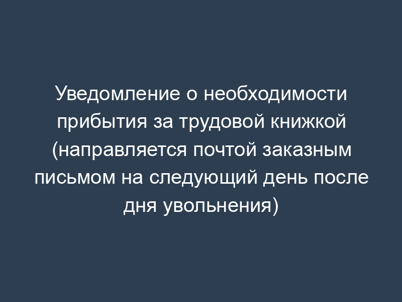 Уведомление о необходимости прибытия за трудовой книжкой (направляется почтой заказным письмом на следующий день после дня увольнения)
