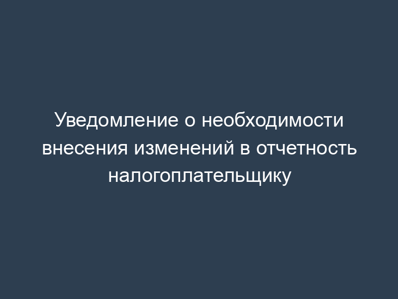 Уведомление о необходимости внесения изменений в отчетность налогоплательщику