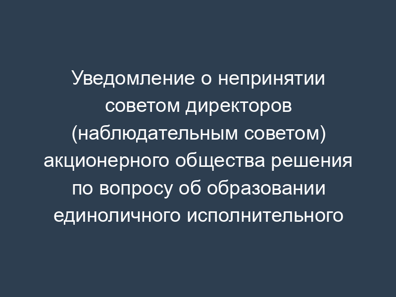 Уведомление о непринятии советом директоров (наблюдательным советом) акционерного общества решения по вопросу об образовании единоличного исполнительного органа общества