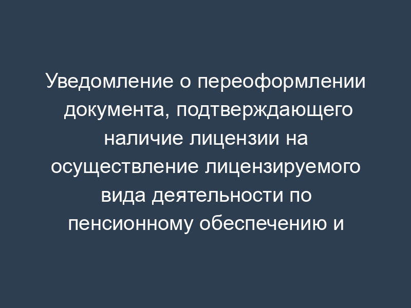 Уведомление о переоформлении документа, подтверждающего наличие лицензии на осуществление лицензируемого вида деятельности по пенсионному обеспечению и пенсионному страхованию