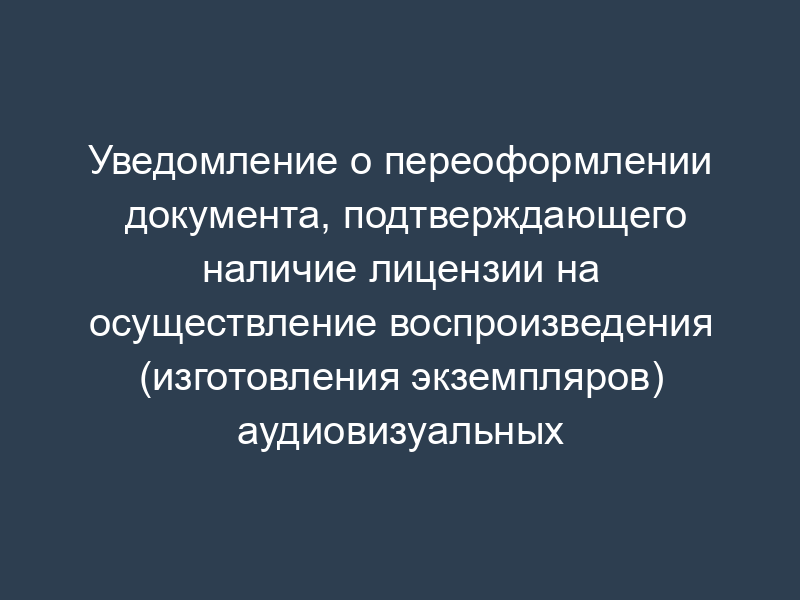 Уведомление о переоформлении документа, подтверждающего наличие лицензии на осуществление воспроизведения (изготовления экземпляров) аудиовизуальных произведений и фонограмм на любых видах носителей (образец)