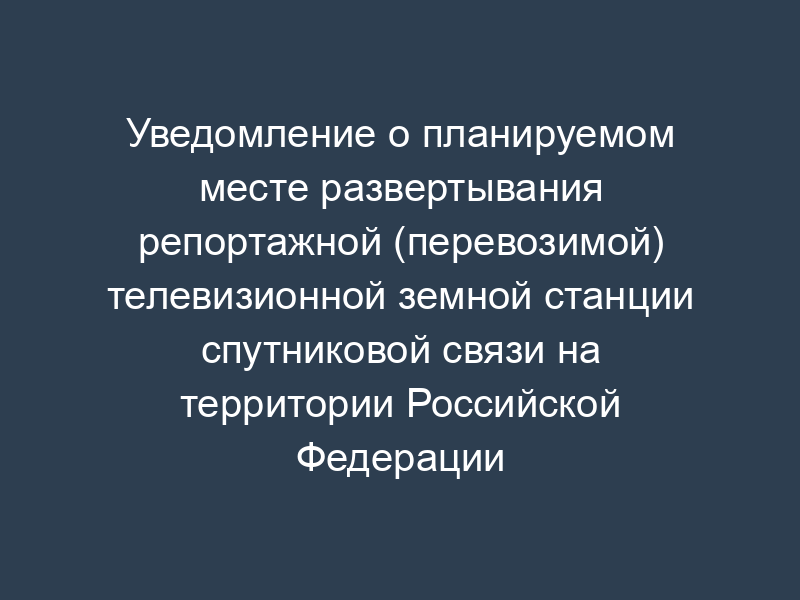 Уведомление о планируемом месте развертывания репортажной (перевозимой) телевизионной земной станции спутниковой связи на территории Российской Федерации