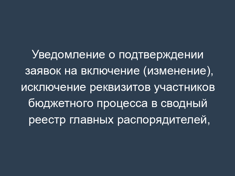 Уведомление о подтверждении заявок на включение (изменение), исключение реквизитов участников бюджетного процесса в сводный реестр главных распорядителей, распорядителей и получателей средств федерального бюджета, главных администраторов и администраторов доходов федерального бюджета, главных администраторов и администраторов источников финансирования дефицита федерального бюджета