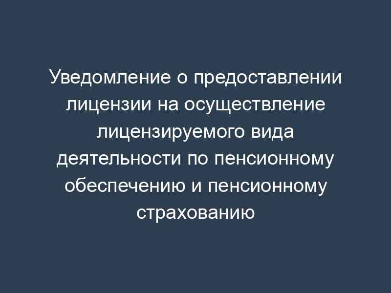 Уведомление о предоставлении лицензии на осуществление лицензируемого вида деятельности по пенсионному обеспечению и пенсионному страхованию