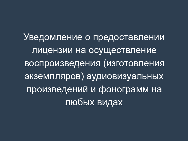 Уведомление о предоставлении лицензии на осуществление воспроизведения (изготовления экземпляров) аудиовизуальных произведений и фонограмм на любых видах носителей (образец)