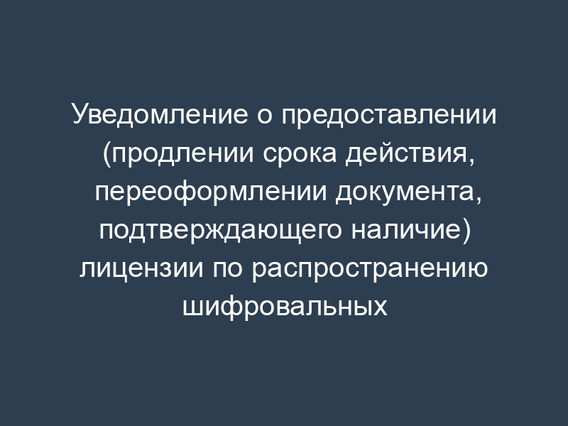 Уведомление о предоставлении (продлении срока действия, переоформлении документа, подтверждающего наличие) лицензии по распространению шифровальных (криптографических) средств