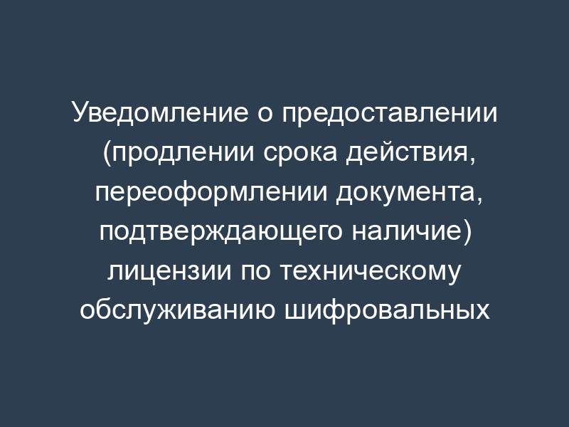 Уведомление о предоставлении (продлении срока действия, переоформлении документа, подтверждающего наличие) лицензии по техническому обслуживанию шифровальных (криптографических) средств