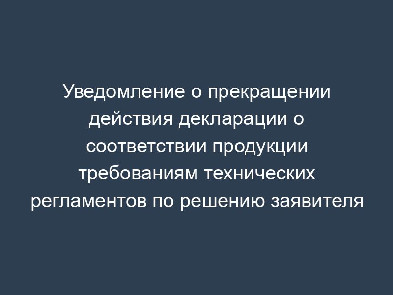 Уведомление о прекращении действия декларации о соответствии продукции требованиям технических регламентов по решению заявителя