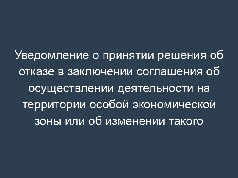 Уведомление о принятии решения об отказе в заключении соглашения об осуществлении деятельности на территории особой экономической зоны или об изменении такого соглашения