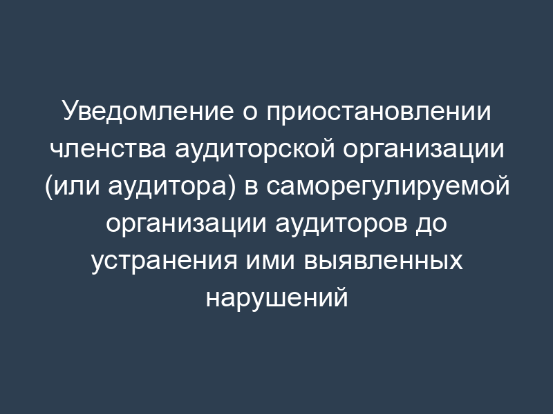 Уведомление о приостановлении членства аудиторской организации (или аудитора) в саморегулируемой организации аудиторов до устранения ими выявленных нарушений