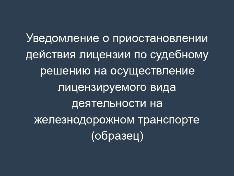 Уведомление о приостановлении действия лицензии по судебному решению на осуществление лицензируемого вида деятельности на железнодорожном транспорте (образец)