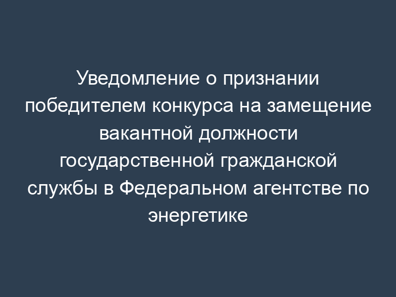 Уведомление о признании победителем конкурса на замещение вакантной должности государственной гражданской службы в Федеральном агентстве по энергетике