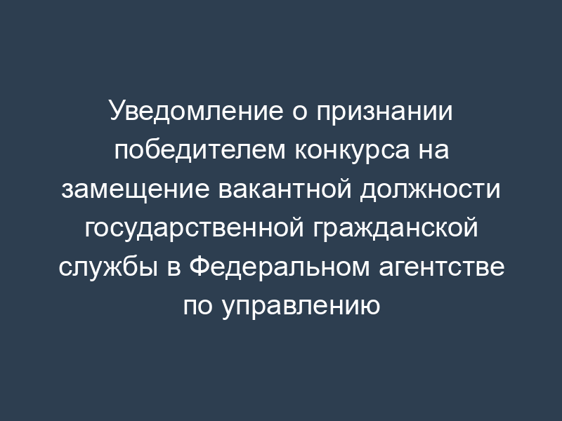 Уведомление о признании победителем конкурса на замещение вакантной должности государственной гражданской службы в Федеральном агентстве по управлению государственным имуществом