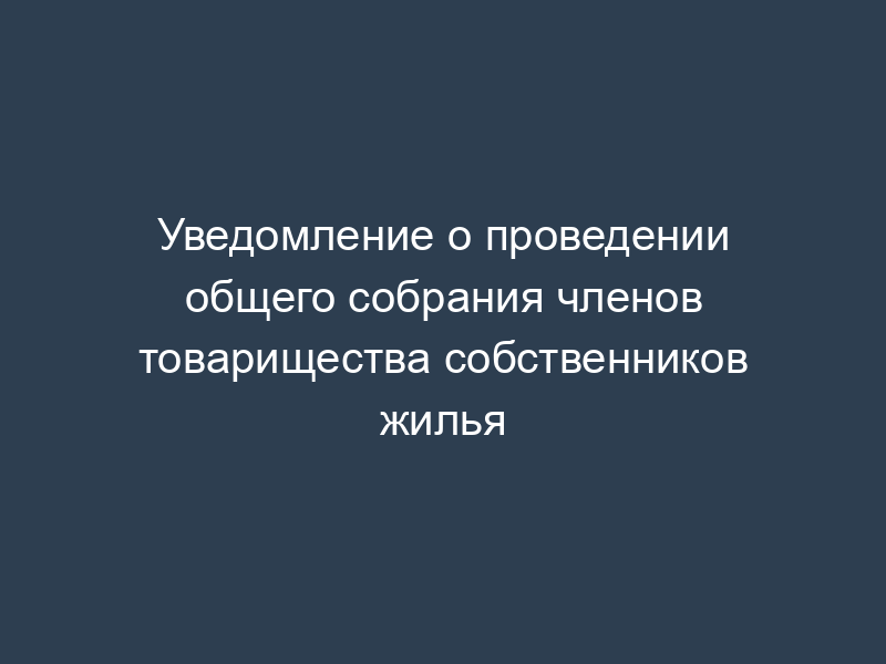 Уведомление о проведении общего собрания членов товарищества собственников жилья