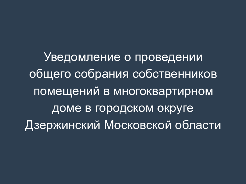 Уведомление о проведении общего собрания собственников помещений в многоквартирном доме в городском округе Дзержинский Московской области