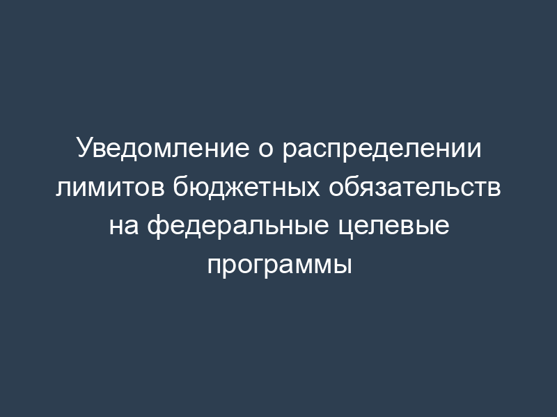 Уведомление о распределении лимитов бюджетных обязательств на федеральные целевые программы