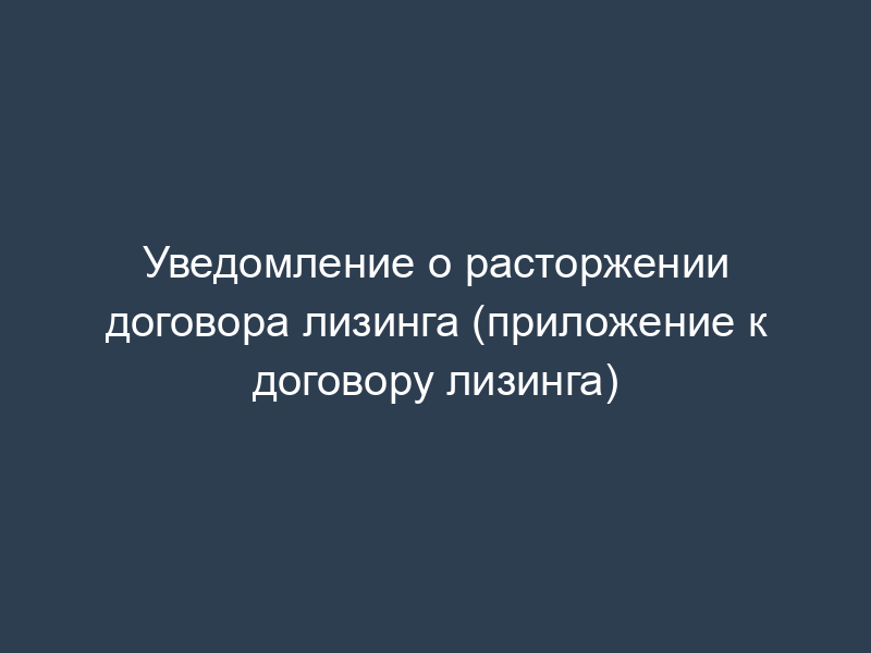 Уведомление о расторжении договора лизинга (приложение к договору лизинга)