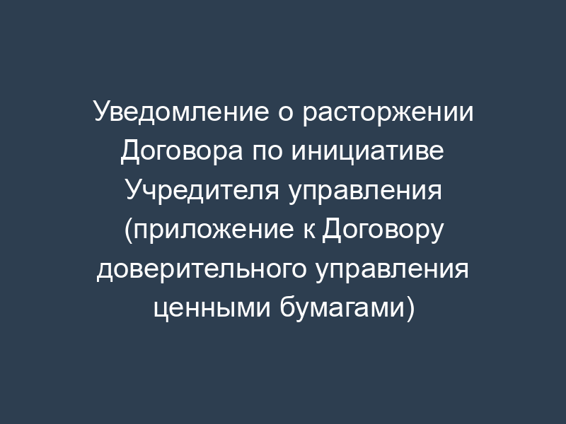 Уведомление о расторжении Договора по инициативе Учредителя управления (приложение к Договору доверительного управления ценными бумагами)