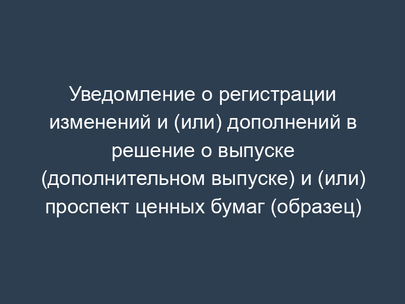 Уведомление о регистрации изменений и (или) дополнений в решение о выпуске (дополнительном выпуске) и (или) проспект ценных бумаг (образец)