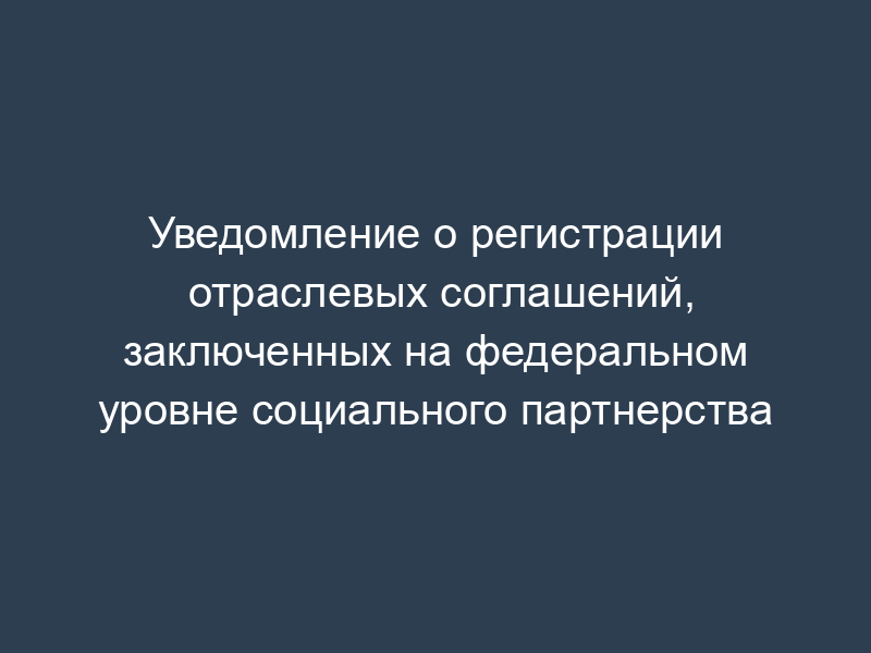 Уведомление о регистрации отраслевых соглашений, заключенных на федеральном уровне социального партнерства