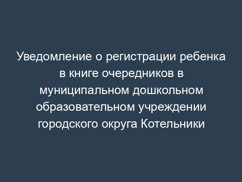 Уведомление о регистрации ребенка в книге очередников в муниципальном дошкольном образовательном учреждении городского округа Котельники
