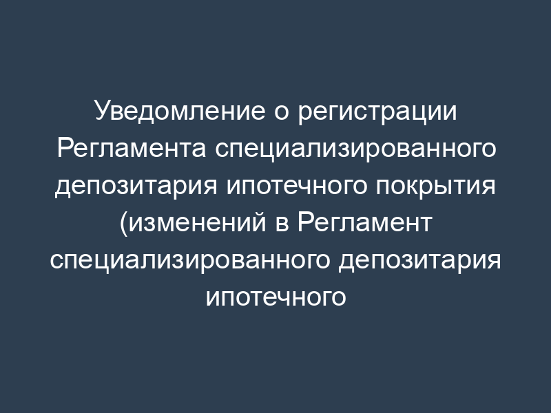 Уведомление о регистрации Регламента специализированного депозитария ипотечного покрытия (изменений в Регламент специализированного депозитария ипотечного покрытия) (образец)